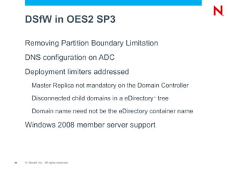 Into Existing eDirectory ?  Trees Name-Mapped Configuration Characteristics An existing eDirectory Tree's partitioned container is used to map the DSfW domain  The eDirectory Tree Administrator is different from the First Domain Administrator  The domain mapping to eDirectory Tree is managed by the eDirectory Tree Administrator 