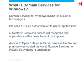 What is Domain Services for Windows? Domain Services for Windows (DSfW) is a suite of technologies Provides AD style authentication to users, applications eDirectory ?  users can access AD resources and applications with a cross forest trust in place Access to Open Enterprise Server services like file and print services hosted on Novell Storage Services ?  or POSIX file systems is unchanged 