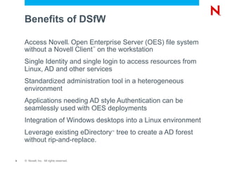Benefits of DSfW Access Novell ?  Open Enterprise Server (OES) file system without a Novell Client ?  on the workstation Single Identity and single login to access resources from Linux, AD and other services Standardized administration tool in a heterogeneous environment Applications needing AD style Authentication can be seamlessly used with OES deployments Integration of Windows desktops into a Linux environment Leverage existing eDirectory ?  tree to create a AD forest without rip-and-replace. 
