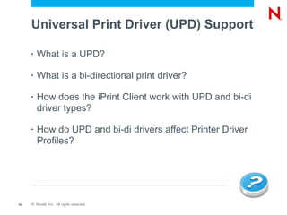 Universal Print Driver (UPD) Support

     •   What is a UPD?

     •   What is a bi-directional print driver?

     •   How does the iPrint Client work with UPD and bi-di
         driver types?

     •   How do UPD and bi-di drivers affect Printer Driver
         Profiles?




10   © Novell, Inc. All rights reserved.
 