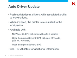 Auto Driver Update

     •   Push updated print drivers, with associated profile,
         to workstations.
     •   When invoked, the printer is re-installed to the
         workstation.
     •   Available with:
          –   NetWare 6.5 SP8 with iprntnw65sp8b-2 updates
                                 ®




          –   Open Enterprise Server 2 SP1 with post SP1 code
              (see TID 7002435)
          –   Open Enterprise Server 2 SP2
     •   See TID 7002435 for additional information.

12   © Novell, Inc. All rights reserved.
 