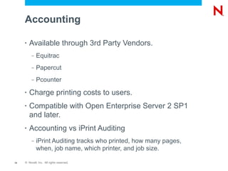 Accounting

     •   Available through 3rd Party Vendors.
          –   Equitrac
          –   Papercut
          –   Pcounter
     •   Charge printing costs to users.
     •   Compatible with Open Enterprise Server 2 SP1
         and later.
     •   Accounting vs iPrint Auditing
          –   iPrint Auditing tracks who printed, how many pages,
              when, job name, which printer, and job size.

14   © Novell, Inc. All rights reserved.
 
