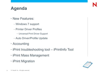 Agenda

    •   New Features:
         –   Windows 7 support
         –   Printer Driver Profiles
              >   Universal Print Driver Support
         –   Auto Driver/Profile Update
    •   Accounting
    •   iPrint troubleshooting tool – iPrintInfo Tool
    •   iPrint Mass Management
    •   iPrint Migration

2   © Novell, Inc. All rights reserved.
 