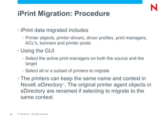 iPrint Migration: Procedure

     •   iPrint data migrated includes
          –   Printer objects, printer drivers, driver profiles, print managers,
              ACL's, banners and printer pools
     •   Using the GUI
          –   Select the active print managers on both the source and the
              target
          –   Select all or a subset of printers to migrate
     •   The printers can keep the same name and context in
         Novell eDirectory . The original printer agent objects in
                         ®
                                           ™


         eDirectory are renamed if selecting to migrate to the
         same context.

20   © Novell, Inc. All rights reserved.
 