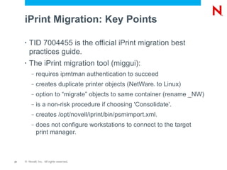 iPrint Migration: Key Points

     •   TID 7004455 is the official iPrint migration best
         practices guide.
     •   The iPrint migration tool (miggui):
          –   requires iprntman authentication to succeed
          –   creates duplicate printer objects (NetWare to Linux)
                                                         ®




          –   option to “migrate” objects to same container (rename _NW)
          –   is a non-risk procedure if choosing 'Consolidate'.
          –   creates /opt/novell/iprint/bin/psmimport.xml.
          –   does not configure workstations to connect to the target
              print manager.



21   © Novell, Inc. All rights reserved.
 