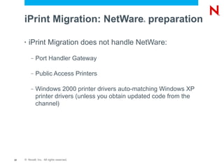 iPrint Migration: NetWare preparation          ®




     •   iPrint Migration does not handle NetWare:
          –   Port Handler Gateway

          –   Public Access Printers

          –   Windows 2000 printer drivers auto-matching Windows XP
              printer drivers (unless you obtain updated code from the
              channel)




22   © Novell, Inc. All rights reserved.
 