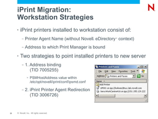 iPrint Migration:
     Workstation Strategies
     •   iPrint printers installed to workstation consist of:
          –   Printer Agent Name (without Novell eDirectory context)
                                                            ®
                                                                ™




          –   Address to which Print Manager is bound
     •   Two strategies to point installed printers to new server
          –   1. Address binding
                 (TID 7005255)
               >   PSMHostAddress value within
                   /etc/opt/novell/iprint/conf/ipsmd.conf

          –   2. iPrint Printer Agent Redirection
                 (TID 3006726)


23   © Novell, Inc. All rights reserved.
 