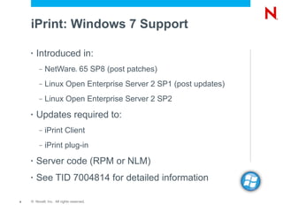 iPrint: Windows 7 Support

    •   Introduced in:
         –   NetWare 65 SP8 (post patches)
                                ®




         –   Linux Open Enterprise Server 2 SP1 (post updates)
         –   Linux Open Enterprise Server 2 SP2
    •   Updates required to:
         –   iPrint Client
         –   iPrint plug-in
    •   Server code (RPM or NLM)
    •   See TID 7004814 for detailed information

4   © Novell, Inc. All rights reserved.
 