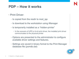 PDP – How it works

    •   Print Driver:
         –   Is copied from the resdir to mod_ipp
         –   Is download to the workstation using iManager
         –   Is temporarily installed as a “hidden-printer”
              >   In the scenario of UPD or bi-di print driver, the installed print driver
                  communicates to the physical printer

         –   Options are presented to the administrator to configure
             available driver settings and features.
         –   Settings are saved in binary format to the Print Manager
             database file (psmdb.dat)



7   © Novell, Inc. All rights reserved.
 