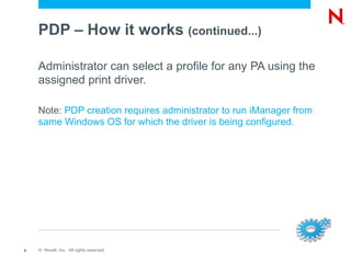 PDP – How it works (continued...)

    Administrator can select a profile for any PA using the
    assigned print driver.

    Note: PDP creation requires administrator to run iManager from
    same Windows OS for which the driver is being configured.




8   © Novell, Inc. All rights reserved.
 