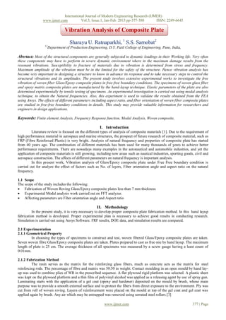 International Journal of Modern Engineering Research (IJMER)
                www.ijmer.com          Vol.3, Issue.1, Jan-Feb. 2013 pp-377-380      ISSN: 2249-6645

                                 Vibration Analysis of Composite Plate

                                     Sharayu U. Ratnaparkhi, 1 S.S. Sarnobat2
                  12
                       Department of Production Engineering, D.Y. Patil College of Engineering, Pune, India,

Absrtact: Most of the structural components are generally subjected to dynamic loadings in their Working life. Very often
these components may have to perform in severe dynamic environment where in the maximum damage results from the
resonant vibrations. Susceptibility to fracture of materials due to vibration is determined from stress and frequency.
Maximum amplitude of the vibration must be in the limited for the safety of the structure. Hence vibration analysis has
become very important in designing a structure to know in advance its response and to take necessary steps to control the
structural vibrations and its amplitudes. The present study involves extensive experimental works to investigate the free
vibration of woven fiber Glass/Epoxy composite plates in free-free boundary conditions. The specimens of woven glass fiber
and epoxy matrix composite plates are manufactured by the hand-layup technique. Elastic parameters of the plate are also
determined experimentally by tensile testing of specimens. An experimental investigation is carried out using modal analysis
technique, to obtain the Natural frequencies. Also, this experiment is used to validate the results obtained from the FEA
using Ansys. The effects of different parameters including aspect ratio, and fiber orientation of woven fiber composite plates
are studied in free-free boundary conditions in details. This study may provide valuable information for researchers and
engineers in design applications.

Keywords: Finite element Analysis, Frequency Response function, Modal Analysis, Woven composite,

                                                        I. Introduction
         Literature review is focused on the different types of analysis of composite materials [1]. Due to the requirement of
high performance material in aerospace and marine structures, the prospect of future research of composite material, such as
FRP (Fibre Reinforced Plastic) is very bright. Analysis of natural frequency and properties of composite plate has started
from 40 years ago. The combination of different materials has been used for many thousands of years to achieve better
performance requirements. There are nowadays many examples in the aeronautical and automobile industries, and yet the
application of composite materials is still growing, including now areas such as nautical industries, sporting goods, civil and
aerospace construction. The affects of different parameters on natural frequency is important analysis.
         In this present work, Vibration analysis of Glass/Epoxy composite plate under Free Free boundary condition is
carried out for analyze the effect of factors such as No. of layers, Fiber orientation angle and aspect ratio on the natural
frequency.

1.1 Scope
The scope of the study includes the following:
 Fabrication of Woven Roving Glass/Epoxy composite plates less than 7 mm thickness
 Experimental Modal analysis work carried out on FFT analyzer.
 Affecting parameters are Fiber orientation angle and Aspect ratio

                                                      II. Methodology
          In the present study, it is very necessary to develop proper composite plate fabrication method. In this hand layup
fabrication method is developed. Proper experimental plan is necessary to achieve good results in conducting research.
Simulation is carried out using Ansys Software. FRF results, DOE data, and simulation results are compared.

2.1 Experimentation
2.1.1 Geometrical Property
         In choosing the types of specimens to construct and test, woven fibered Glass/Epoxy composite plates are taken.
Seven woven fibre Glass/Epoxy composite plates are taken. Plates prepared to cast as free one by hand layup. The maximum
length of plate is 25 cm. The average thickness of all specimens was measured by a screw gauge having a least count of
0.01mm.

2.1.2 Fabrication Method
         The resin serves as the matrix for the reinforcing glass fibers, much as concrete acts as the matrix for steel
reinforcing rods. The percentage of fibre and matrix was 50:50 in weight. Contact moulding in an open mould by hand lay-
up was used to combine plies of WR in the prescribed sequence. A flat plywood rigid platform was selected. A plastic sheet
was kept on the plywood platform and a thin film of polyvinyl alcohol was applied as a releasing agent by use of spray gun.
Laminating starts with the application of a gel coat (epoxy and hardener) deposited on the mould by brush, whose main
purpose was to provide a smooth external surface and to protect the fibers from direct exposure to the environment. Ply was
cut from roll of woven roving. Layers of reinforcement were placed on the mould at top of the gel coat and gel coat was
applied again by brush. Any air which may be entrapped was removed using serrated steel rollers.[3]

                                                           www.ijmer.com                                            377 | Page
 