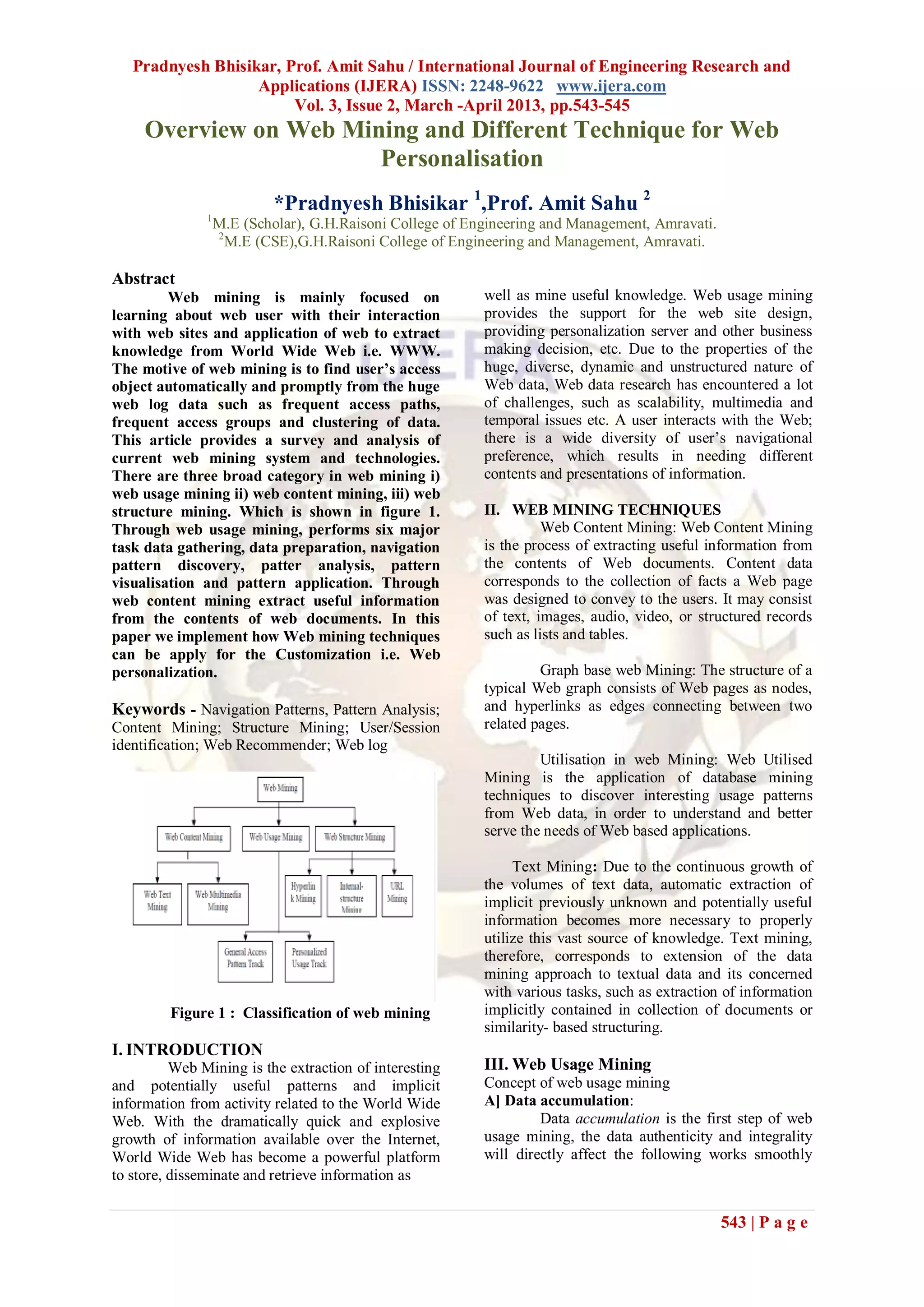 Pradnyesh Bhisikar, Prof. Amit Sahu / International Journal of Engineering Research and
                   Applications (IJERA) ISSN: 2248-9622 www.ijera.com
                        Vol. 3, Issue 2, March -April 2013, pp.543-545
     Overview on Web Mining and Different Technique for Web
                        Personalisation
                            *Pradnyesh Bhisikar 1,Prof. Amit Sahu 2
               1
                   M.E (Scholar), G.H.Raisoni College of Engineering and Management, Amravati.
                   2
                     M.E (CSE),G.H.Raisoni College of Engineering and Management, Amravati.

Abstract
         Web mining is mainly focused on                   well as mine useful knowledge. Web usage mining
learning about web user with their interaction             provides the support for the web site design,
with web sites and application of web to extract           providing personalization server and other business
knowledge from World Wide Web i.e. WWW.                    making decision, etc. Due to the properties of the
The motive of web mining is to find user’s access          huge, diverse, dynamic and unstructured nature of
object automatically and promptly from the huge            Web data, Web data research has encountered a lot
web log data such as frequent access paths,                of challenges, such as scalability, multimedia and
frequent access groups and clustering of data.             temporal issues etc. A user interacts with the Web;
This article provides a survey and analysis of             there is a wide diversity of user’s navigational
current web mining system and technologies.                preference, which results in needing different
There are three broad category in web mining i)            contents and presentations of information.
web usage mining ii) web content mining, iii) web
structure mining. Which is shown in figure 1.              II. WEB MINING TECHNIQUES
Through web usage mining, performs six major                         Web Content Mining: Web Content Mining
task data gathering, data preparation, navigation          is the process of extracting useful information from
pattern discovery, patter analysis, pattern                the contents of Web documents. Content data
visualisation and pattern application. Through             corresponds to the collection of facts a Web page
web content mining extract useful information              was designed to convey to the users. It may consist
from the contents of web documents. In this                of text, images, audio, video, or structured records
paper we implement how Web mining techniques               such as lists and tables.
can be apply for the Customization i.e. Web
personalization.                                                    Graph base web Mining: The structure of a
                                                           typical Web graph consists of Web pages as nodes,
Keywords - Navigation Patterns, Pattern Analysis;          and hyperlinks as edges connecting between two
Content Mining; Structure Mining; User/Session             related pages.
identification; Web Recommender; Web log
                                                                    Utilisation in web Mining: Web Utilised
                                                           Mining is the application of database mining
                                                           techniques to discover interesting usage patterns
                                                           from Web data, in order to understand and better
                                                           serve the needs of Web based applications.

                                                                Text Mining: Due to the continuous growth of
                                                           the volumes of text data, automatic extraction of
                                                           implicit previously unknown and potentially useful
                                                           information becomes more necessary to properly
                                                           utilize this vast source of knowledge. Text mining,
                                                           therefore, corresponds to extension of the data
                                                           mining approach to textual data and its concerned
                                                           with various tasks, such as extraction of information
         Figure 1 : Classification of web mining           implicitly contained in collection of documents or
                                                           similarity- based structuring.
I. INTRODUCTION
          Web Mining is the extraction of interesting      III. Web Usage Mining
and potentially useful patterns and implicit               Concept of web usage mining
information from activity related to the World Wide        A] Data accumulation:
Web. With the dramatically quick and explosive                      Data accumulation is the first step of web
growth of information available over the Internet,         usage mining, the data authenticity and integrality
World Wide Web has become a powerful platform              will directly affect the following works smoothly
to store, disseminate and retrieve information as


                                                                                                 543 | P a g e
 