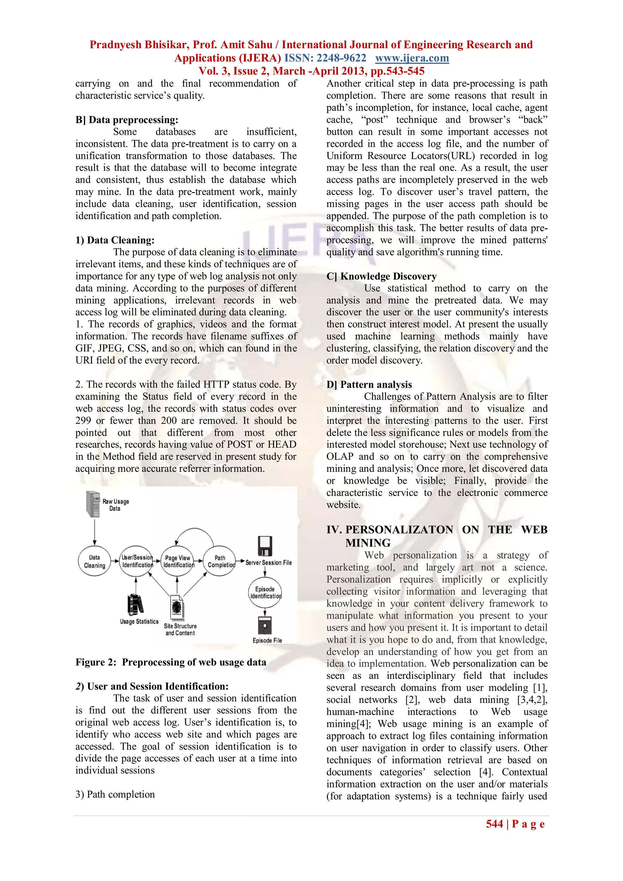 Pradnyesh Bhisikar, Prof. Amit Sahu / International Journal of Engineering Research and
                   Applications (IJERA) ISSN: 2248-9622 www.ijera.com
                        Vol. 3, Issue 2, March -April 2013, pp.543-545
carrying on and the final recommendation of              Another critical step in data pre-processing is path
characteristic service’s quality.                        completion. There are some reasons that result in
                                                         path’s incompletion, for instance, local cache, agent
B] Data preprocessing:                                   cache, “post” technique and browser’s “back”
          Some      databases     are    insufficient,   button can result in some important accesses not
inconsistent. The data pre-treatment is to carry on a    recorded in the access log file, and the number of
unification transformation to those databases. The       Uniform Resource Locators(URL) recorded in log
result is that the database will to become integrate     may be less than the real one. As a result, the user
and consistent, thus establish the database which        access paths are incompletely preserved in the web
may mine. In the data pre-treatment work, mainly         access log. To discover user’s travel pattern, the
include data cleaning, user identification, session      missing pages in the user access path should be
identification and path completion.                      appended. The purpose of the path completion is to
                                                         accomplish this task. The better results of data pre-
1) Data Cleaning:                                        processing, we will improve the mined patterns'
         The purpose of data cleaning is to eliminate    quality and save algorithm's running time.
irrelevant items, and these kinds of techniques are of
importance for any type of web log analysis not only     C] Knowledge Discovery
data mining. According to the purposes of different               Use statistical method to carry on the
mining applications, irrelevant records in web           analysis and mine the pretreated data. We may
access log will be eliminated during data cleaning.      discover the user or the user community's interests
1. The records of graphics, videos and the format        then construct interest model. At present the usually
information. The records have filename suffixes of       used machine learning methods mainly have
GIF, JPEG, CSS, and so on, which can found in the        clustering, classifying, the relation discovery and the
URI field of the every record.                           order model discovery.

2. The records with the failed HTTP status code. By      D] Pattern analysis
examining the Status field of every record in the                 Challenges of Pattern Analysis are to filter
web access log, the records with status codes over       uninteresting information and to visualize and
299 or fewer than 200 are removed. It should be          interpret the interesting patterns to the user. First
pointed out that different from most other               delete the less significance rules or models from the
researches, records having value of POST or HEAD         interested model storehouse; Next use technology of
in the Method field are reserved in present study for    OLAP and so on to carry on the comprehensive
acquiring more accurate referrer information.            mining and analysis; Once more, let discovered data
                                                         or knowledge be visible; Finally, provide the
                                                         characteristic service to the electronic commerce
                                                         website.

                                                         IV. PERSONALIZATON ON THE WEB
                                                             MINING
                                                                   Web personalization is a strategy of
                                                         marketing tool, and largely art not a science.
                                                         Personalization requires implicitly or explicitly
                                                         collecting visitor information and leveraging that
                                                         knowledge in your content delivery framework to
                                                         manipulate what information you present to your
                                                         users and how you present it. It is important to detail
                                                         what it is you hope to do and, from that knowledge,
                                                         develop an understanding of how you get from an
Figure 2: Preprocessing of web usage data                idea to implementation. Web personalization can be
                                                         seen as an interdisciplinary field that includes
2) User and Session Identification:                      several research domains from user modeling [1],
         The task of user and session identification     social networks [2], web data mining [3,4,2],
is find out the different user sessions from the         human-machine interactions to Web usage
original web access log. User’s identification is, to    mining[4]; Web usage mining is an example of
identify who access web site and which pages are         approach to extract log files containing information
accessed. The goal of session identification is to       on user navigation in order to classify users. Other
divide the page accesses of each user at a time into     techniques of information retrieval are based on
individual sessions                                      documents categories’ selection [4]. Contextual
                                                         information extraction on the user and/or materials
3) Path completion                                       (for adaptation systems) is a technique fairly used

                                                                                                544 | P a g e
 