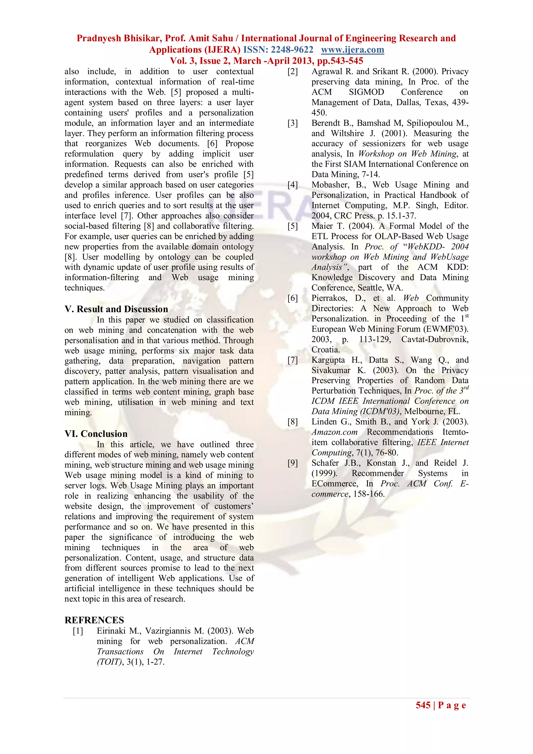 Pradnyesh Bhisikar, Prof. Amit Sahu / International Journal of Engineering Research and
                   Applications (IJERA) ISSN: 2248-9622 www.ijera.com
                        Vol. 3, Issue 2, March -April 2013, pp.543-545
also include, in addition to user contextual              [2]   Agrawal R. and Srikant R. (2000). Privacy
information, contextual information of real-time                preserving data mining, In Proc. of the
interactions with the Web. [5] proposed a multi-                ACM        SIGMOD         Conference     on
agent system based on three layers: a user layer                Management of Data, Dallas, Texas, 439-
containing users' profiles and a personalization                450.
module, an information layer and an intermediate          [3]   Berendt B., Bamshad M, Spiliopoulou M.,
layer. They perform an information filtering process            and Wiltshire J. (2001). Measuring the
that reorganizes Web documents. [6] Propose                     accuracy of sessionizers for web usage
reformulation query by adding implicit user                     analysis, In Workshop on Web Mining, at
information. Requests can also be enriched with                 the First SIAM International Conference on
predefined terms derived from user's profile [5]                Data Mining, 7-14.
develop a similar approach based on user categories       [4]   Mobasher, B., Web Usage Mining and
and profiles inference. User profiles can be also               Personalization, in Practical Handbook of
used to enrich queries and to sort results at the user          Internet Computing, M.P. Singh, Editor.
interface level [7]. Other approaches also consider             2004, CRC Press. p. 15.1-37.
social-based filtering [8] and collaborative filtering.   [5]   Maier T. (2004). A Formal Model of the
For example, user queries can be enriched by adding             ETL Process for OLAP-Based Web Usage
new properties from the available domain ontology               Analysis. In Proc. of “WebKDD- 2004
[8]. User modelling by ontology can be coupled                  workshop on Web Mining and WebUsage
with dynamic update of user profile using results of            Analysis”, part of the ACM KDD:
information-filtering and Web usage mining                      Knowledge Discovery and Data Mining
techniques.                                                     Conference, Seattle, WA.
                                                          [6]   Pierrakos, D., et al. Web Community
V. Result and Discussion                                        Directories: A New Approach to Web
          In this paper we studied on classification            Personalization. in Proceeding of the 1st
on web mining and concatenation with the web                    European Web Mining Forum (EWMF'03).
personalisation and in that various method. Through             2003, p. 113-129, Cavtat-Dubrovnik,
web usage mining, performs six major task data                  Croatia.
gathering, data preparation, navigation pattern           [7]   Kargupta H., Datta S., Wang Q., and
discovery, patter analysis, pattern visualisation and           Sivakumar K. (2003). On the Privacy
pattern application. In the web mining there are we             Preserving Properties of Random Data
classified in terms web content mining, graph base              Perturbation Techniques, In Proc. of the 3rd
web mining, utilisation in web mining and text                  ICDM IEEE International Conference on
mining.                                                         Data Mining (ICDM'03), Melbourne, FL.
                                                          [8]   Linden G., Smith B., and York J. (2003).
VI. Conclusion                                                  Amazon.com Recommendations Itemto-
           In this article, we have outlined three              item collaborative filtering, IEEE Internet
different modes of web mining, namely web content               Computing, 7(1), 76-80.
mining, web structure mining and web usage mining         [9]   Schafer J.B., Konstan J., and Reidel J.
Web usage mining model is a kind of mining to                   (1999).     Recommender       Systems     in
server logs. Web Usage Mining plays an important                ECommerce, In Proc. ACM Conf. E-
role in realizing enhancing the usability of the                commerce, 158-166.
website design, the improvement of customers’
relations and improving the requirement of system
performance and so on. We have presented in this
paper the significance of introducing the web
mining techniques in the area of web
personalization. Content, usage, and structure data
from different sources promise to lead to the next
generation of intelligent Web applications. Use of
artificial intelligence in these techniques should be
next topic in this area of research.

REFRENCES
  [1]    Eirinaki M., Vazirgiannis M. (2003). Web
         mining for web personalization. ACM
         Transactions On Internet Technology
         (TOIT), 3(1), 1-27.



                                                                                             545 | P a g e
 