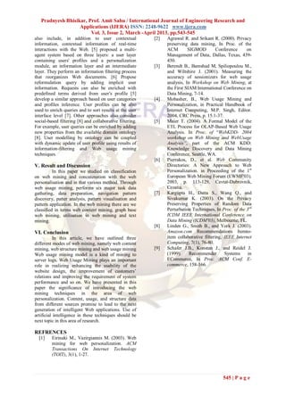 Pradnyesh Bhisikar, Prof. Amit Sahu / International Journal of Engineering Research and
                   Applications (IJERA) ISSN: 2248-9622 www.ijera.com
                        Vol. 3, Issue 2, March -April 2013, pp.543-545
also include, in addition to user contextual              [2]   Agrawal R. and Srikant R. (2000). Privacy
information, contextual information of real-time                preserving data mining, In Proc. of the
interactions with the Web. [5] proposed a multi-                ACM        SIGMOD         Conference     on
agent system based on three layers: a user layer                Management of Data, Dallas, Texas, 439-
containing users' profiles and a personalization                450.
module, an information layer and an intermediate          [3]   Berendt B., Bamshad M, Spiliopoulou M.,
layer. They perform an information filtering process            and Wiltshire J. (2001). Measuring the
that reorganizes Web documents. [6] Propose                     accuracy of sessionizers for web usage
reformulation query by adding implicit user                     analysis, In Workshop on Web Mining, at
information. Requests can also be enriched with                 the First SIAM International Conference on
predefined terms derived from user's profile [5]                Data Mining, 7-14.
develop a similar approach based on user categories       [4]   Mobasher, B., Web Usage Mining and
and profiles inference. User profiles can be also               Personalization, in Practical Handbook of
used to enrich queries and to sort results at the user          Internet Computing, M.P. Singh, Editor.
interface level [7]. Other approaches also consider             2004, CRC Press. p. 15.1-37.
social-based filtering [8] and collaborative filtering.   [5]   Maier T. (2004). A Formal Model of the
For example, user queries can be enriched by adding             ETL Process for OLAP-Based Web Usage
new properties from the available domain ontology               Analysis. In Proc. of “WebKDD- 2004
[8]. User modelling by ontology can be coupled                  workshop on Web Mining and WebUsage
with dynamic update of user profile using results of            Analysis”, part of the ACM KDD:
information-filtering and Web usage mining                      Knowledge Discovery and Data Mining
techniques.                                                     Conference, Seattle, WA.
                                                          [6]   Pierrakos, D., et al. Web Community
V. Result and Discussion                                        Directories: A New Approach to Web
          In this paper we studied on classification            Personalization. in Proceeding of the 1st
on web mining and concatenation with the web                    European Web Mining Forum (EWMF'03).
personalisation and in that various method. Through             2003, p. 113-129, Cavtat-Dubrovnik,
web usage mining, performs six major task data                  Croatia.
gathering, data preparation, navigation pattern           [7]   Kargupta H., Datta S., Wang Q., and
discovery, patter analysis, pattern visualisation and           Sivakumar K. (2003). On the Privacy
pattern application. In the web mining there are we             Preserving Properties of Random Data
classified in terms web content mining, graph base              Perturbation Techniques, In Proc. of the 3rd
web mining, utilisation in web mining and text                  ICDM IEEE International Conference on
mining.                                                         Data Mining (ICDM'03), Melbourne, FL.
                                                          [8]   Linden G., Smith B., and York J. (2003).
VI. Conclusion                                                  Amazon.com Recommendations Itemto-
           In this article, we have outlined three              item collaborative filtering, IEEE Internet
different modes of web mining, namely web content               Computing, 7(1), 76-80.
mining, web structure mining and web usage mining         [9]   Schafer J.B., Konstan J., and Reidel J.
Web usage mining model is a kind of mining to                   (1999).     Recommender       Systems     in
server logs. Web Usage Mining plays an important                ECommerce, In Proc. ACM Conf. E-
role in realizing enhancing the usability of the                commerce, 158-166.
website design, the improvement of customers’
relations and improving the requirement of system
performance and so on. We have presented in this
paper the significance of introducing the web
mining techniques in the area of web
personalization. Content, usage, and structure data
from different sources promise to lead to the next
generation of intelligent Web applications. Use of
artificial intelligence in these techniques should be
next topic in this area of research.

REFRENCES
  [1]    Eirinaki M., Vazirgiannis M. (2003). Web
         mining for web personalization. ACM
         Transactions On Internet Technology
         (TOIT), 3(1), 1-27.



                                                                                             545 | P a g e
 