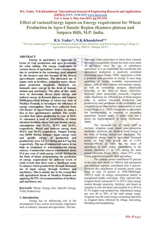 R.S. Yadav, N.K.Khandelwal / International Journal of Engineering Research and Applications
(IJERA) ISSN: 2248-9622 www.ijera.com
Vol. 3, Issue 3, May-Jun 2013, pp.531-536
531 | P a g e
Effect of variousEnergy inputs on Energy requirement for Wheat
Production in Agro-Climatic Region (Kamore plateau and
Satpura Hill), M.P. India.
R.S. Yadav*, N.K.Khandelwal**
* M.Tech student and ** Associate Professor,Deptt.of Farm Machinery and Power Engineering, College of
Agricultural Engineering, JNKVV, Jabalpur (M.P.)
ABSTRACT
Energy in agriculture is important in
terms of crop production and agro processing
for value adding. The energy requirement in
various facets of agriculture varies considerably
due to variation in the technology level adopted
by the farmers and also because of the diverse
agro-climatic conditions. The increased use of
inputs such as fertilizer, irrigation water, diesel,
plant protection chemicals, electricity etc.
demands more energy in the form of human,
animal and machinery. The aims of this study
were to determine direct input energy and
indirect energy in Kamore plateau and Satpura
HillRegion,which belongs to wheat-rice zone of
Madhya Pradesh, to investigate the efficiency of
energy consumption. Data were collected from
120 farmer of Agro-Climatic Region by using a
face to face questionnaire method. The results
revealed that wheat production in year of 2010-
11 consumed a total of 14345MJ/ha of which
chemical fertilizer, diesel fuel and electric energy
consumption was 31.1%, 20.5% and 24.2%,
respectively. Direct and Indirect energy were
49.6% and 50.4% respectively. Output Energy
was 56595 MJ/ha. Output– input energy ratio
and specific energy of production and
productivity were 3.9, 3.7 MJ/kg and 0.27 kg/MJ,
respectively. The use of commercial source is too
high as compared to non-commercial energy
sources. Commercial sources contributed about
93.4 per cent of total energy (14345 MJ/ha).On
the basis of linear programming the prediction
of energy requirement for different levels of
yield reveals that there exist a significant scope
to enhance wheat productivity through increased
use of input energy through fertilizer and
machinery. This is mainly due to the reason that
still agricultural farms of Madhya Pradesh are
applying 50-75% of recommendation of fertilizer
and machinery use.
Keyword: Wheat, Energy ratio, Specific Energy,
Yield, Productivity.
1. Introduction
Energy has an influencing role in the
development of key sectors of economic importance
such as industry, transport and agriculture. This has
motivated many researchers to focus their research
onenergy management. Energy has been a key input
of agriculture since the age of subsistence
agriculture. It is an established fact worldwide that
agricultural production is positively correlated
withenergy input (Singh, 1999). Agriculture is both
a producer and consumer of energy. It uses large
quantities of locally available noncommercial
energy, such as seed, manure and animate energy,
as well as commercial energies, directlyand
indirectly, in the form of diesel, electricity,
fertilizer, plant protection, chemical, irrigation
water, machinery etc. Efficient use of these energies
helps to achieve increased production and
productivity and contributes to the profitability and
competitiveness ofagriculture sustainability in rural
living (Singh et al., 2002). Energy use in agriculture
has beenincreasing in response to increasing
population, limited supply of arable land, and a
desire for higherstandards of living (Kizilaslan,
2009).
The increased use of inputs such as
fertilizer, irrigation water, diesel, plant protection
chemicals, electricity etc. demands more energy in
the form of human, animal and machinery. The
commercial energy used in agriculture increased
nearly six fold with growth rate of 11.8%
between1980-81 to 2000, but the share of
agriculture in total energy consumption in the
country increased 2.3 to 5.2% during the same
period (Surendra Singh, 2002). About 57% of the
Indian population depends upon agriculture.
The animate power contributed 92 percent
of the total farm power in 1960-61 and mechanical
and electrical together contributed only 8 percent.
However the contribution of animate power came
down to only 19 percent in 1999-2000(Singh.
2005).A study on energy consumption pattern in
transplanted paddy cultivation. They reported that,
irrigated farms consumed 57 to 201% more energy
mainly through electricity, fertilizer, and diesel as
compare to rain fed farms and resulted in to 20.4 to
67.3% higher crop productivity. Operational energy
use was 40 to 50% of the total energy usage.
Irrigation was the most energy consuming operation
in irrigated farms followed by tillage, harvesting,
threshing and transplanting.
 