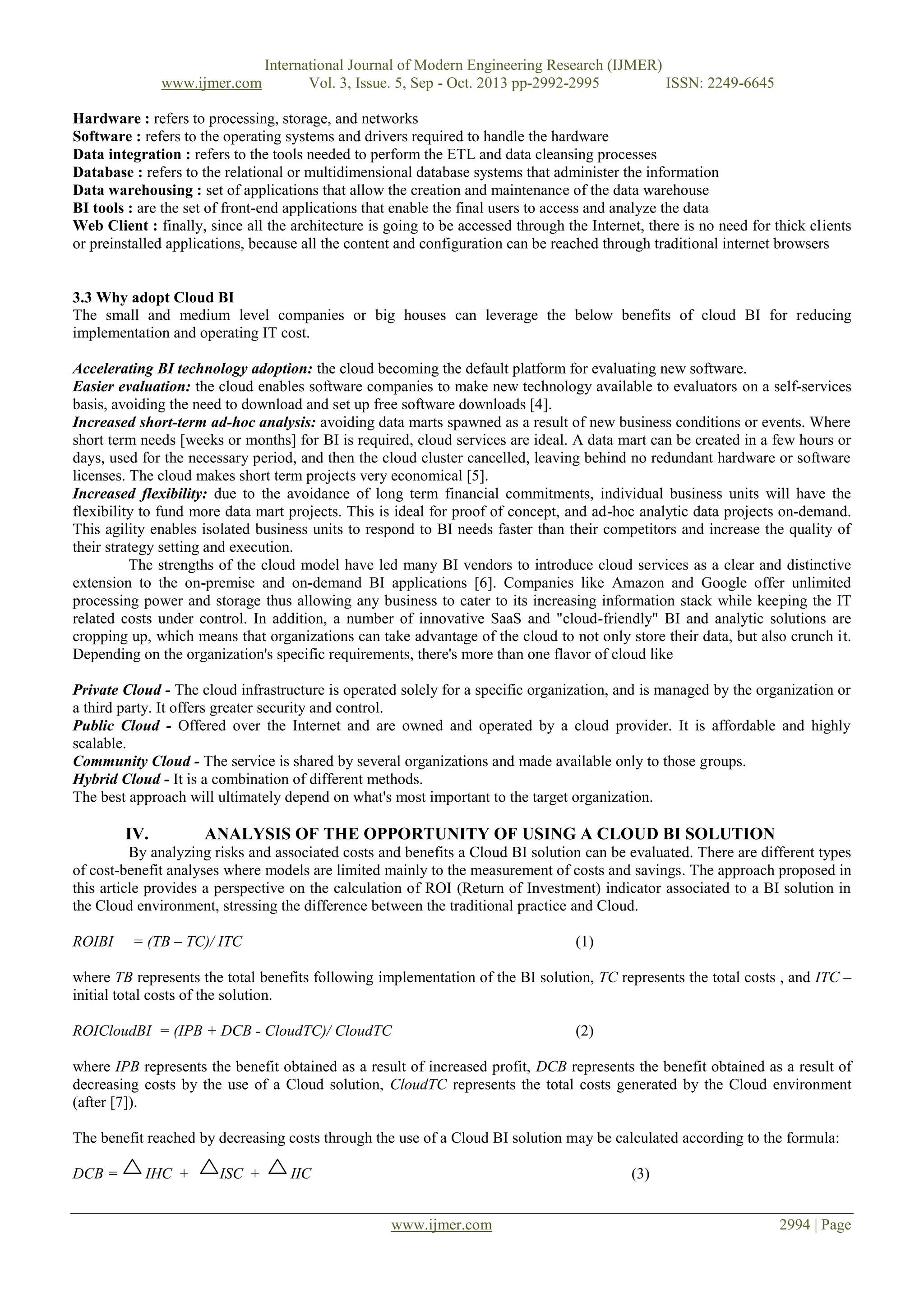 www.ijmer.com

International Journal of Modern Engineering Research (IJMER)
Vol. 3, Issue. 5, Sep - Oct. 2013 pp-2992-2995
ISSN: 2249-6645

Hardware : refers to processing, storage, and networks
Software : refers to the operating systems and drivers required to handle the hardware
Data integration : refers to the tools needed to perform the ETL and data cleansing processes
Database : refers to the relational or multidimensional database systems that administer the information
Data warehousing : set of applications that allow the creation and maintenance of the data warehouse
BI tools : are the set of front-end applications that enable the final users to access and analyze the data
Web Client : finally, since all the architecture is going to be accessed through the Internet, there is no need for thick clients
or preinstalled applications, because all the content and configuration can be reached through traditional internet browsers

3.3 Why adopt Cloud BI
The small and medium level companies or big houses can leverage the below benefits of cloud BI for reducing
implementation and operating IT cost.
Accelerating BI technology adoption: the cloud becoming the default platform for evaluating new software.
Easier evaluation: the cloud enables software companies to make new technology available to evaluators on a self-services
basis, avoiding the need to download and set up free software downloads [4].
Increased short-term ad-hoc analysis: avoiding data marts spawned as a result of new business conditions or events. Where
short term needs [weeks or months] for BI is required, cloud services are ideal. A data mart can be created in a few hours or
days, used for the necessary period, and then the cloud cluster cancelled, leaving behind no redundant hardware or software
licenses. The cloud makes short term projects very economical [5].
Increased flexibility: due to the avoidance of long term financial commitments, individual business units will have the
flexibility to fund more data mart projects. This is ideal for proof of concept, and ad-hoc analytic data projects on-demand.
This agility enables isolated business units to respond to BI needs faster than their competitors and increase the quality of
their strategy setting and execution.
The strengths of the cloud model have led many BI vendors to introduce cloud services as a clear and distinctive
extension to the on-premise and on-demand BI applications [6]. Companies like Amazon and Google offer unlimited
processing power and storage thus allowing any business to cater to its increasing information stack while keeping the IT
related costs under control. In addition, a number of innovative SaaS and "cloud-friendly" BI and analytic solutions are
cropping up, which means that organizations can take advantage of the cloud to not only store their data, but also crunch it.
Depending on the organization's specific requirements, there's more than one flavor of cloud like
Private Cloud - The cloud infrastructure is operated solely for a specific organization, and is managed by the organization or
a third party. It offers greater security and control.
Public Cloud - Offered over the Internet and are owned and operated by a cloud provider. It is affordable and highly
scalable.
Community Cloud - The service is shared by several organizations and made available only to those groups.
Hybrid Cloud - It is a combination of different methods.
The best approach will ultimately depend on what's most important to the target organization.

IV.

ANALYSIS OF THE OPPORTUNITY OF USING A CLOUD BI SOLUTION

By analyzing risks and associated costs and benefits a Cloud BI solution can be evaluated. There are different types
of cost-benefit analyses where models are limited mainly to the measurement of costs and savings. The approach proposed in
this article provides a perspective on the calculation of ROI (Return of Investment) indicator associated to a BI solution in
the Cloud environment, stressing the difference between the traditional practice and Cloud.
ROIBI

= (TB – TC)/ ITC

(1)

where TB represents the total benefits following implementation of the BI solution, TC represents the total costs , and ITC –
initial total costs of the solution.
ROICloudBI = (IPB + DCB - CloudTC)/ CloudTC

(2)

where IPB represents the benefit obtained as a result of increased profit, DCB represents the benefit obtained as a result of
decreasing costs by the use of a Cloud solution, CloudTC represents the total costs generated by the Cloud environment
(after [7]).
The benefit reached by decreasing costs through the use of a Cloud BI solution may be calculated according to the formula:
DCB =

IHC +

ISC +

IIC

(3)
www.ijmer.com

2994 | Page

 
