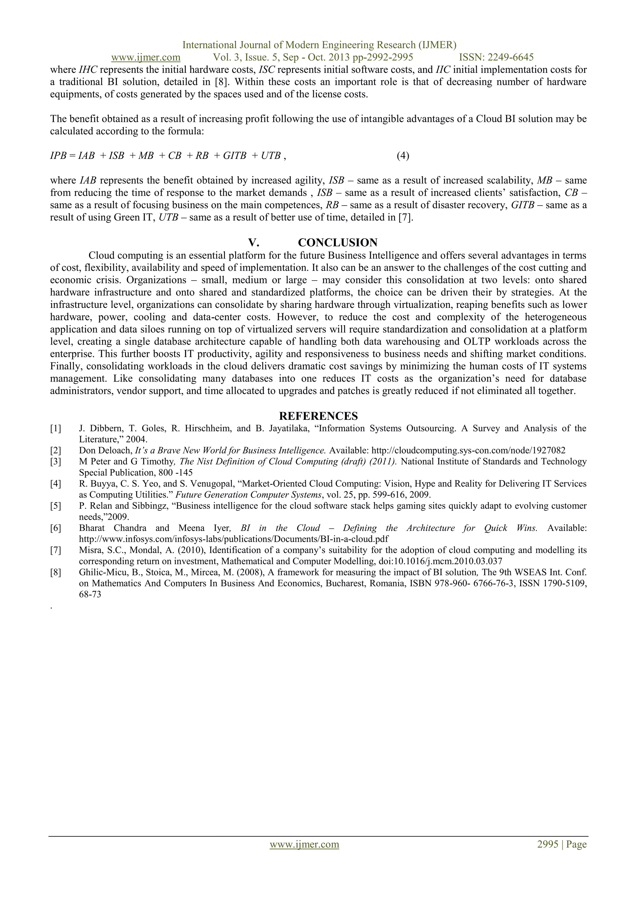 International Journal of Modern Engineering Research (IJMER)
www.ijmer.com
Vol. 3, Issue. 5, Sep - Oct. 2013 pp-2992-2995
ISSN: 2249-6645
where IHC represents the initial hardware costs, ISC represents initial software costs, and IIC initial implementation costs for
a traditional BI solution, detailed in [8]. Within these costs an important role is that of decreasing number of hardware
equipments, of costs generated by the spaces used and of the license costs.
The benefit obtained as a result of increasing profit following the use of intangible advantages of a Cloud BI solution may be
calculated according to the formula:
IPB = IAB + ISB + MB + CB + RB + GITB + UTB ,

(4)

where IAB represents the benefit obtained by increased agility, ISB – same as a result of increased scalability, MB – same
from reducing the time of response to the market demands , ISB – same as a result of increased clients‟ satisfaction, CB –
same as a result of focusing business on the main competences, RB – same as a result of disaster recovery, GITB – same as a
result of using Green IT, UTB – same as a result of better use of time, detailed in [7].

V.

CONCLUSION

Cloud computing is an essential platform for the future Business Intelligence and offers several advantages in terms
of cost, flexibility, availability and speed of implementation. It also can be an answer to the challenges of the cost cutting and
economic crisis. Organizations – small, medium or large – may consider this consolidation at two levels: onto shared
hardware infrastructure and onto shared and standardized platforms, the choice can be driven their by strategies. At the
infrastructure level, organizations can consolidate by sharing hardware through virtualization, reaping benefits such as lower
hardware, power, cooling and data-center costs. However, to reduce the cost and complexity of the heterogeneous
application and data siloes running on top of virtualized servers will require standardization and consolidation at a platform
level, creating a single database architecture capable of handling both data warehousing and OLTP workloads across the
enterprise. This further boosts IT productivity, agility and responsiveness to business needs and shifting market conditions.
Finally, consolidating workloads in the cloud delivers dramatic cost savings by minimizing the human costs of IT systems
management. Like consolidating many databases into one reduces IT costs as the organization‟s need for database
administrators, vendor support, and time allocated to upgrades and patches is greatly reduced if not eliminated all together.

REFERENCES
[1]
[2]
[3]
[4]
[5]
[6]
[7]
[8]

J. Dibbern, T. Goles, R. Hirschheim, and B. Jayatilaka, “Information Systems Outsourcing. A Survey and Analysis of the
Literature,” 2004.
Don Deloach, It’s a Brave New World for Business Intelligence. Available: http://cloudcomputing.sys-con.com/node/1927082
M Peter and G Timothy, The Nist Definition of Cloud Computing (draft) (2011). National Institute of Standards and Technology
Special Publication, 800 -145
R. Buyya, C. S. Yeo, and S. Venugopal, “Market-Oriented Cloud Computing: Vision, Hype and Reality for Delivering IT Services
as Computing Utilities.” Future Generation Computer Systems, vol. 25, pp. 599-616, 2009.
P. Relan and Sibbingz, “Business intelligence for the cloud software stack helps gaming sites quickly adapt to evolving customer
needs,”2009.
Bharat Chandra and Meena Iyer, BI in the Cloud – Defining the Architecture for Quick Wins. Available:
http://www.infosys.com/infosys-labs/publications/Documents/BI-in-a-cloud.pdf
Misra, S.C., Mondal, A. (2010), Identification of a company‟s suitability for the adoption of cloud computing and modelling its
corresponding return on investment, Mathematical and Computer Modelling, doi:10.1016/j.mcm.2010.03.037
Ghilic-Micu, B., Stoica, M., Mircea, M. (2008), A framework for measuring the impact of BI solution, The 9th WSEAS Int. Conf.
on Mathematics And Computers In Business And Economics, Bucharest, Romania, ISBN 978-960- 6766-76-3, ISSN 1790-5109,
68-73

.

www.ijmer.com

2995 | Page

 