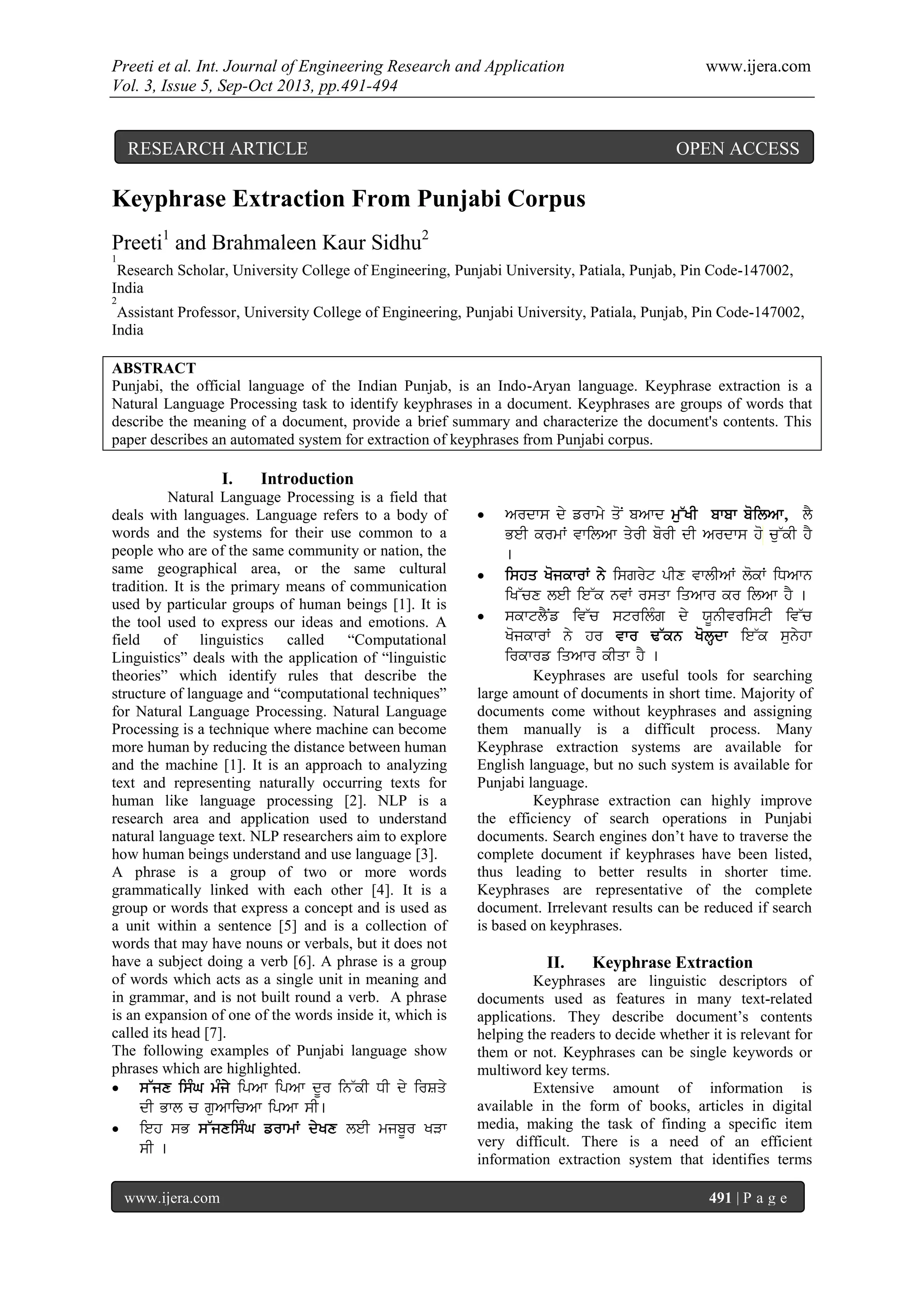 Preeti et al. Int. Journal of Engineering Research and Application www.ijera.com
Vol. 3, Issue 5, Sep-Oct 2013, pp.491-494
www.ijera.com 491 | P a g e
Keyphrase Extraction From Punjabi Corpus
Preeti1
and Brahmaleen Kaur Sidhu2
1
Research Scholar, University College of Engineering, Punjabi University, Patiala, Punjab, Pin Code-147002,
India
2
Assistant Professor, University College of Engineering, Punjabi University, Patiala, Punjab, Pin Code-147002,
India
ABSTRACT
Punjabi, the official language of the Indian Punjab, is an Indo-Aryan language. Keyphrase extraction is a
Natural Language Processing task to identify keyphrases in a document. Keyphrases are groups of words that
describe the meaning of a document, provide a brief summary and characterize the document's contents. This
paper describes an automated system for extraction of keyphrases from Punjabi corpus.
I. Introduction
Natural Language Processing is a field that
deals with languages. Language refers to a body of
words and the systems for their use common to a
people who are of the same community or nation, the
same geographical area, or the same cultural
tradition. It is the primary means of communication
used by particular groups of human beings [1]. It is
the tool used to express our ideas and emotions. A
field of linguistics called “Computational
Linguistics” deals with the application of “linguistic
theories” which identify rules that describe the
structure of language and “computational techniques”
for Natural Language Processing. Natural Language
Processing is a technique where machine can become
more human by reducing the distance between human
and the machine [1]. It is an approach to analyzing
text and representing naturally occurring texts for
human like language processing [2]. NLP is a
research area and application used to understand
natural language text. NLP researchers aim to explore
how human beings understand and use language [3].
A phrase is a group of two or more words
grammatically linked with each other [4]. It is a
group or words that express a concept and is used as
a unit within a sentence [5] and is a collection of
words that may have nouns or verbals, but it does not
have a subject doing a verb [6]. A phrase is a group
of words which acts as a single unit in meaning and
in grammar, and is not built round a verb. A phrase
is an expansion of one of the words inside it, which is
called its head [7].
The following examples of Punjabi language show
phrases which are highlighted.
 s~jx isMG mMjy ipAw ipAw dUr in~kI DI dy irSqy
dI Bwl c guAwicAw ipAw sI[
 ieh sB s~jxisMG frwmW dyKx leI mjbUr KVw
sI [
 Ardws dy frwmy qoN bAwd mu~KI bwbw boilAw, lY
BeI krmW vwilAw qyrI borI dI Ardws ho cu~kI hY
[
 ishq KojkwrW ny isgryt pIx vwlIAW lokW iDAwn
iK~cx leI ie~k nvW rsqw iqAwr kr ilAw hY [
 skwtlYNf iv~c strilMg dy XUnIvristI iv~c
KojkwrW ny hr vwr F~kn KolHdw ie~k sunyhw
irkwrf iqAwr kIqw hY [
Keyphrases are useful tools for searching
large amount of documents in short time. Majority of
documents come without keyphrases and assigning
them manually is a difficult process. Many
Keyphrase extraction systems are available for
English language, but no such system is available for
Punjabi language.
Keyphrase extraction can highly improve
the efficiency of search operations in Punjabi
documents. Search engines don’t have to traverse the
complete document if keyphrases have been listed,
thus leading to better results in shorter time.
Keyphrases are representative of the complete
document. Irrelevant results can be reduced if search
is based on keyphrases.
II. Keyphrase Extraction
Keyphrases are linguistic descriptors of
documents used as features in many text-related
applications. They describe document’s contents
helping the readers to decide whether it is relevant for
them or not. Keyphrases can be single keywords or
multiword key terms.
Extensive amount of information is
available in the form of books, articles in digital
media, making the task of finding a specific item
very difficult. There is a need of an efficient
information extraction system that identifies terms
RESEARCH ARTICLE OPEN ACCESS
 