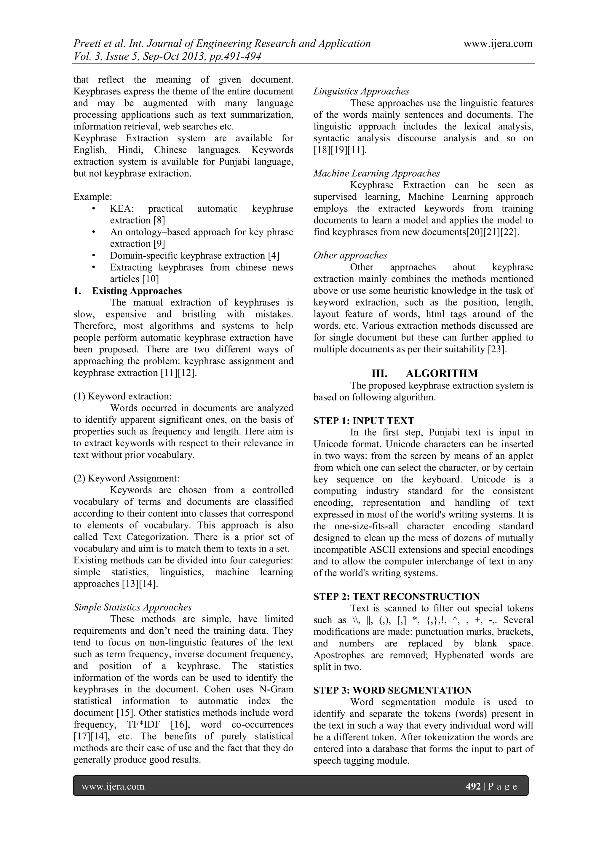 Preeti et al. Int. Journal of Engineering Research and Application www.ijera.com
Vol. 3, Issue 5, Sep-Oct 2013, pp.491-494
www.ijera.com 492 | P a g e
that reflect the meaning of given document.
Keyphrases express the theme of the entire document
and may be augmented with many language
processing applications such as text summarization,
information retrieval, web searches etc.
Keyphrase Extraction system are available for
English, Hindi, Chinese languages. Keywords
extraction system is available for Punjabi language,
but not keyphrase extraction.
Example:
• KEA: practical automatic keyphrase
extraction [8]
• An ontology–based approach for key phrase
extraction [9]
• Domain-specific keyphrase extraction [4]
• Extracting keyphrases from chinese news
articles [10]
1. Existing Approaches
The manual extraction of keyphrases is
slow, expensive and bristling with mistakes.
Therefore, most algorithms and systems to help
people perform automatic keyphrase extraction have
been proposed. There are two different ways of
approaching the problem: keyphrase assignment and
keyphrase extraction [11][12].
(1) Keyword extraction:
Words occurred in documents are analyzed
to identify apparent significant ones, on the basis of
properties such as frequency and length. Here aim is
to extract keywords with respect to their relevance in
text without prior vocabulary.
(2) Keyword Assignment:
Keywords are chosen from a controlled
vocabulary of terms and documents are classified
according to their content into classes that correspond
to elements of vocabulary. This approach is also
called Text Categorization. There is a prior set of
vocabulary and aim is to match them to texts in a set.
Existing methods can be divided into four categories:
simple statistics, linguistics, machine learning
approaches [13][14].
Simple Statistics Approaches
These methods are simple, have limited
requirements and don’t need the training data. They
tend to focus on non-linguistic features of the text
such as term frequency, inverse document frequency,
and position of a keyphrase. The statistics
information of the words can be used to identify the
keyphrases in the document. Cohen uses N-Gram
statistical information to automatic index the
document [15]. Other statistics methods include word
frequency, TF*IDF [16], word co-occurrences
[17][14], etc. The benefits of purely statistical
methods are their ease of use and the fact that they do
generally produce good results.
Linguistics Approaches
These approaches use the linguistic features
of the words mainly sentences and documents. The
linguistic approach includes the lexical analysis,
syntactic analysis discourse analysis and so on
[18][19][11].
Machine Learning Approaches
Keyphrase Extraction can be seen as
supervised learning, Machine Learning approach
employs the extracted keywords from training
documents to learn a model and applies the model to
find keyphrases from new documents[20][21][22].
Other approaches
Other approaches about keyphrase
extraction mainly combines the methods mentioned
above or use some heuristic knowledge in the task of
keyword extraction, such as the position, length,
layout feature of words, html tags around of the
words, etc. Various extraction methods discussed are
for single document but these can further applied to
multiple documents as per their suitability [23].
III. ALGORITHM
The proposed keyphrase extraction system is
based on following algorithm.
STEP 1: INPUT TEXT
In the first step, Punjabi text is input in
Unicode format. Unicode characters can be inserted
in two ways: from the screen by means of an applet
from which one can select the character, or by certain
key sequence on the keyboard. Unicode is a
computing industry standard for the consistent
encoding, representation and handling of text
expressed in most of the world's writing systems. It is
the one-size-fits-all character encoding standard
designed to clean up the mess of dozens of mutually
incompatible ASCII extensions and special encodings
and to allow the computer interchange of text in any
of the world's writing systems.
STEP 2: TEXT RECONSTRUCTION
Text is scanned to filter out special tokens
such as , ||, (,), [,] *, {,},!, ^, , +, -,. Several
modifications are made: punctuation marks, brackets,
and numbers are replaced by blank space.
Apostrophes are removed; Hyphenated words are
split in two.
STEP 3: WORD SEGMENTATION
Word segmentation module is used to
identify and separate the tokens (words) present in
the text in such a way that every individual word will
be a different token. After tokenization the words are
entered into a database that forms the input to part of
speech tagging module.
 