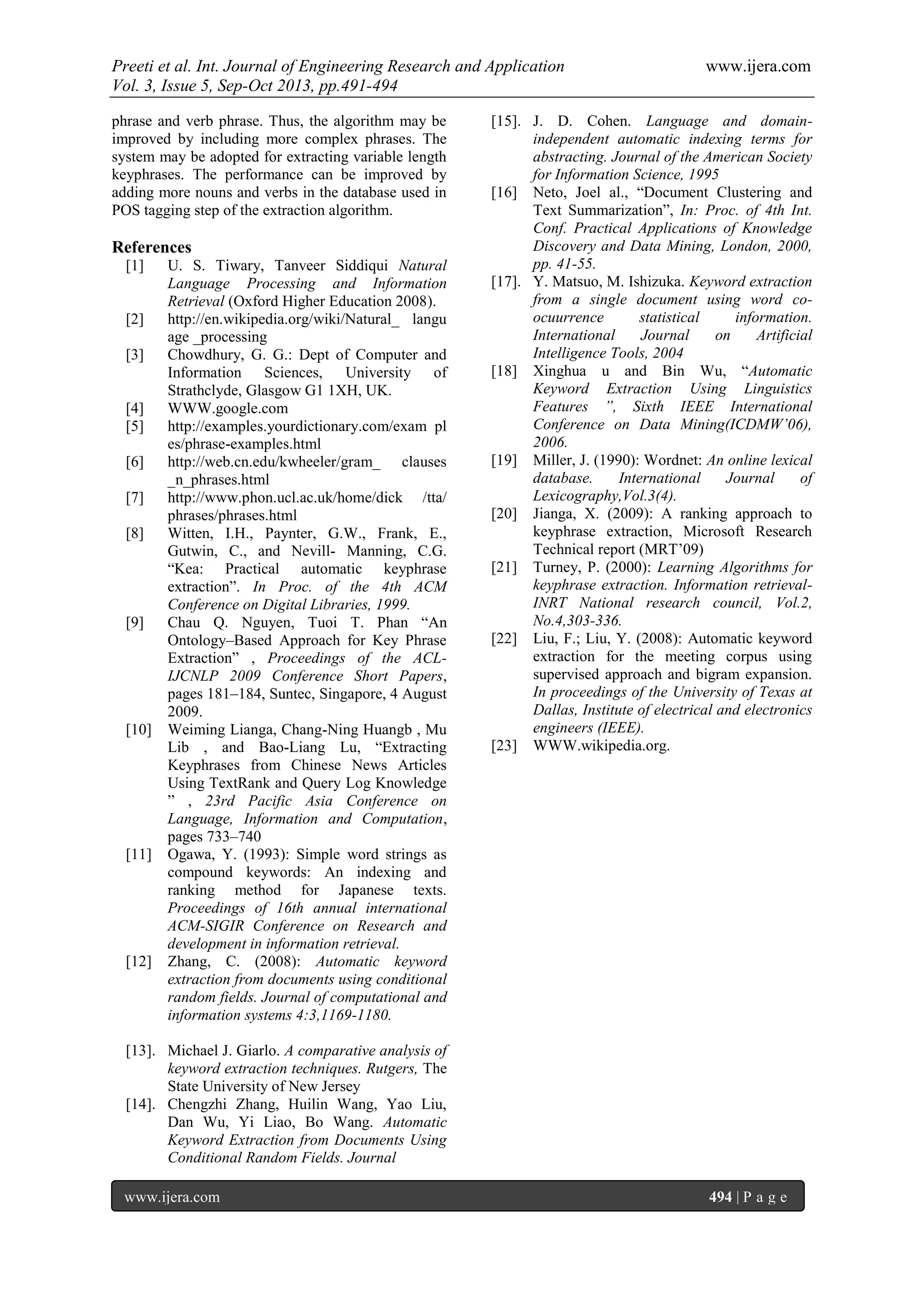 Preeti et al. Int. Journal of Engineering Research and Application www.ijera.com
Vol. 3, Issue 5, Sep-Oct 2013, pp.491-494
www.ijera.com 494 | P a g e
phrase and verb phrase. Thus, the algorithm may be
improved by including more complex phrases. The
system may be adopted for extracting variable length
keyphrases. The performance can be improved by
adding more nouns and verbs in the database used in
POS tagging step of the extraction algorithm.
References
[1] U. S. Tiwary, Tanveer Siddiqui Natural
Language Processing and Information
Retrieval (Oxford Higher Education 2008).
[2] http://en.wikipedia.org/wiki/Natural_ langu
age _processing
[3] Chowdhury, G. G.: Dept of Computer and
Information Sciences, University of
Strathclyde, Glasgow G1 1XH, UK.
[4] WWW.google.com
[5] http://examples.yourdictionary.com/exam pl
es/phrase-examples.html
[6] http://web.cn.edu/kwheeler/gram_ clauses
_n_phrases.html
[7] http://www.phon.ucl.ac.uk/home/dick /tta/
phrases/phrases.html
[8] Witten, I.H., Paynter, G.W., Frank, E.,
Gutwin, C., and Nevill- Manning, C.G.
“Kea: Practical automatic keyphrase
extraction”. In Proc. of the 4th ACM
Conference on Digital Libraries, 1999.
[9] Chau Q. Nguyen, Tuoi T. Phan “An
Ontology–Based Approach for Key Phrase
Extraction” , Proceedings of the ACL-
IJCNLP 2009 Conference Short Papers,
pages 181–184, Suntec, Singapore, 4 August
2009.
[10] Weiming Lianga, Chang-Ning Huangb , Mu
Lib , and Bao-Liang Lu, “Extracting
Keyphrases from Chinese News Articles
Using TextRank and Query Log Knowledge
” , 23rd Pacific Asia Conference on
Language, Information and Computation,
pages 733–740
[11] Ogawa, Y. (1993): Simple word strings as
compound keywords: An indexing and
ranking method for Japanese texts.
Proceedings of 16th annual international
ACM-SIGIR Conference on Research and
development in information retrieval.
[12] Zhang, C. (2008): Automatic keyword
extraction from documents using conditional
random fields. Journal of computational and
information systems 4:3,1169-1180.
[13]. Michael J. Giarlo. A comparative analysis of
keyword extraction techniques. Rutgers, The
State University of New Jersey
[14]. Chengzhi Zhang, Huilin Wang, Yao Liu,
Dan Wu, Yi Liao, Bo Wang. Automatic
Keyword Extraction from Documents Using
Conditional Random Fields. Journal
[15]. J. D. Cohen. Language and domain-
independent automatic indexing terms for
abstracting. Journal of the American Society
for Information Science, 1995
[16] Neto, Joel al., “Document Clustering and
Text Summarization”, In: Proc. of 4th Int.
Conf. Practical Applications of Knowledge
Discovery and Data Mining, London, 2000,
pp. 41-55.
[17]. Y. Matsuo, M. Ishizuka. Keyword extraction
from a single document using word co-
ocuurrence statistical information.
International Journal on Artificial
Intelligence Tools, 2004
[18] Xinghua u and Bin Wu, “Automatic
Keyword Extraction Using Linguistics
Features ”, Sixth IEEE International
Conference on Data Mining(ICDMW’06),
2006.
[19] Miller, J. (1990): Wordnet: An online lexical
database. International Journal of
Lexicography,Vol.3(4).
[20] Jianga, X. (2009): A ranking approach to
keyphrase extraction, Microsoft Research
Technical report (MRT’09)
[21] Turney, P. (2000): Learning Algorithms for
keyphrase extraction. Information retrieval-
INRT National research council, Vol.2,
No.4,303-336.
[22] Liu, F.; Liu, Y. (2008): Automatic keyword
extraction for the meeting corpus using
supervised approach and bigram expansion.
In proceedings of the University of Texas at
Dallas, Institute of electrical and electronics
engineers (IEEE).
[23] WWW.wikipedia.org.
 