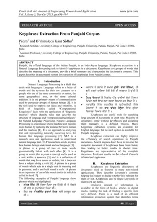 Preeti et al. Int. Journal of Engineering Research and Application www.ijera.com
Vol. 3, Issue 5, Sep-Oct 2013, pp.491-494
www.ijera.com 491 | P a g e
Keyphrase Extraction From Punjabi Corpus
Preeti1
and Brahmaleen Kaur Sidhu2
1
Research Scholar, University College of Engineering, Punjabi University, Patiala, Punjab, Pin Code-147002,
India
2
Assistant Professor, University College of Engineering, Punjabi University, Patiala, Punjab, Pin Code-147002,
India
ABSTRACT
Punjabi, the official language of the Indian Punjab, is an Indo-Aryan language. Keyphrase extraction is a
Natural Language Processing task to identify keyphrases in a document. Keyphrases are groups of words that
describe the meaning of a document, provide a brief summary and characterize the document's contents. This
paper describes an automated system for extraction of keyphrases from Punjabi corpus.
I. Introduction
Natural Language Processing is a field that
deals with languages. Language refers to a body of
words and the systems for their use common to a
people who are of the same community or nation, the
same geographical area, or the same cultural
tradition. It is the primary means of communication
used by particular groups of human beings [1]. It is
the tool used to express our ideas and emotions. A
field of linguistics called “Computational
Linguistics” deals with the application of “linguistic
theories” which identify rules that describe the
structure of language and “computational techniques”
for Natural Language Processing. Natural Language
Processing is a technique where machine can become
more human by reducing the distance between human
and the machine [1]. It is an approach to analyzing
text and representing naturally occurring texts for
human like language processing [2]. NLP is a
research area and application used to understand
natural language text. NLP researchers aim to explore
how human beings understand and use language [3].
A phrase is a group of two or more words
grammatically linked with each other [4]. It is a
group or words that express a concept and is used as
a unit within a sentence [5] and is a collection of
words that may have nouns or verbals, but it does not
have a subject doing a verb [6]. A phrase is a group
of words which acts as a single unit in meaning and
in grammar, and is not built round a verb. A phrase
is an expansion of one of the words inside it, which is
called its head [7].
The following examples of Punjabi language show
phrases which are highlighted.
 s~jx isMG mMjy ipAw ipAw dUr in~kI DI dy irSqy
dI Bwl c guAwicAw ipAw sI[
 ieh sB s~jxisMG frwmW dyKx leI mjbUr KVw
sI [
 Ardws dy frwmy qoN bAwd mu~KI bwbw boilAw, lY
BeI krmW vwilAw qyrI borI dI Ardws ho cu~kI hY
[
 ishq KojkwrW ny isgryt pIx vwlIAW lokW iDAwn
iK~cx leI ie~k nvW rsqw iqAwr kr ilAw hY [
 skwtlYNf iv~c strilMg dy XUnIvristI iv~c
KojkwrW ny hr vwr F~kn KolHdw ie~k sunyhw
irkwrf iqAwr kIqw hY [
Keyphrases are useful tools for searching
large amount of documents in short time. Majority of
documents come without keyphrases and assigning
them manually is a difficult process. Many
Keyphrase extraction systems are available for
English language, but no such system is available for
Punjabi language.
Keyphrase extraction can highly improve
the efficiency of search operations in Punjabi
documents. Search engines don’t have to traverse the
complete document if keyphrases have been listed,
thus leading to better results in shorter time.
Keyphrases are representative of the complete
document. Irrelevant results can be reduced if search
is based on keyphrases.
II. Keyphrase Extraction
Keyphrases are linguistic descriptors of
documents used as features in many text-related
applications. They describe document’s contents
helping the readers to decide whether it is relevant for
them or not. Keyphrases can be single keywords or
multiword key terms.
Extensive amount of information is
available in the form of books, articles in digital
media, making the task of finding a specific item
very difficult. There is a need of an efficient
information extraction system that identifies terms
RESEARCH ARTICLE OPEN ACCESS
 