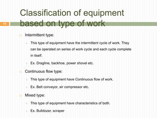 Classification of equipment
based on type of work
 Intermittent type:
 This type of equipment have the intermittent cycle of work. They
can be operated on series of work cycle and each cycle complete
in itself.
 Ex. Dragline, backhoe, power shovel etc.
 Continuous flow type:
 This type of equipment have Continuous flow of work.
 Ex. Belt conveyor, air compressor etc.
 Mixed type:
 This type of equipment have characteristics of both.
 Ex. Bulldozer, scraper
10
 