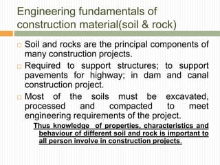Engineering fundamentals of
construction material(soil & rock)
 Soil and rocks are the principal components of
many construction projects.
 Required to support structures; to support
pavements for highway; in dam and canal
construction project.
 Most of the soils must be excavated,
processed and compacted to meet
engineering requirements of the project.
Thus knowledge of properties, characteristics and
behaviour of different soil and rock is important to
all person involve in construction projects.
 