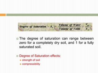  The degree of saturation can range between
zero for a completely dry soil, and 1 for a fully
saturated soil.
 Degree of Saturation effects:
 strength of soil
 compressibility
 