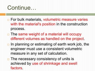 Continue…
 For bulk materials, volumetric measure varies
with the material's position in the construction
process.
 The same weight of a material will occupy
different volumes as handled on the project.
 In planning or estimating of earth work job, the
engineer must use a consistent volumetric
measure in any set of calculation.
 The necessary consistency of units is
achieved by use of shrinkage and swell
factors.
 