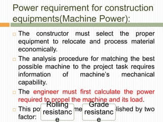 Power requirement for construction
equipments(Machine Power):
 The constructor must select the proper
equipment to relocate and process material
economically.
 The analysis procedure for matching the best
possible machine to the project task requires
information of machine’s mechanical
capability.
 The engineer must first calculate the power
required to propel the machine and its load.
 This power requirements is established by two
factor:
Rolling
resistanc
e
Grade
resistanc
e
 