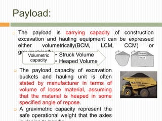 Payload:
 The payload is carrying capacity of construction
excavation and hauling equipment can be expressed
either volumetrically(BCM, LCM, CCM) or
gravimetrically.
• Struck Volume
• Heaped Volume
Volumetric
capacity
 The payload capacity of excavation
buckets and hauling unit is often
stated by manufacturer in terms of
volume of loose material, assuming
that the material is heaped in some
specified angle of repose.
 A gravimetric capacity represent the
safe operational weight that the axles
 