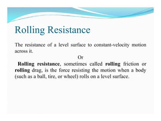 Rolling Resistance
The resistance of a level surface to constant-velocity motion
across it.
Or
Rolling resistance, sometimes called rolling friction or
rolling drag, is the force resisting the motion when a body
(such as a ball, tire, or wheel) rolls on a level surface.
 