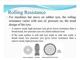  For machines hat move on rubber tyre, the rolling
resistance varies with size of, pressure on, the tread
design of the tyre.
 A narrow tread, high pressure tyre gives lower resistance than a
broad tread, low pressure tyre on a hard surfaced road.
 If the road surface is soft and tyre tends to sink into earth, a
broad tread, low pressure tyre gives lower resistance than a
narrow tread, high pressure tyre.
Rolling Resistance
 