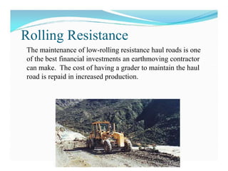  For machine that move on rubber tyres, the
rolling resistance varies with size of,
pressure on and tread design of the tyre.
 Narrow tread, high pressure tyre gives lower rolling
resistance than a broad tread, low pressure tyre on
hard surface road.
 If the road surface is soft and tyre tend to sink into
earth, a broad tread, low pressure tyre will offer
lower rolling resistance than a narrow tread, high
pressure tyre
The maintenance of low-rolling resistance haul roads is one
of the best financial investments an earthmoving contractor
can make. The cost of having a grader to maintain the haul
road is repaid in increased production.
Rolling Resistance
 