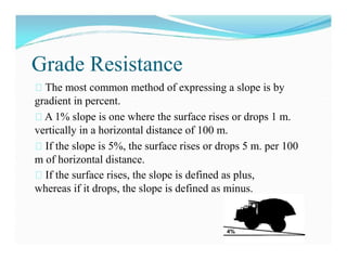 Grade Resistance
The most common method of expressing a slope is by
gradient in percent.
A 1% slope is one where the surface rises or drops 1 m.
vertically in a horizontal distance of 100 m.
If the slope is 5%, the surface rises or drops 5 m. per 100
m of horizontal distance.
If the surface rises, the slope is defined as plus,
whereas if it drops, the slope is defined as minus.
 