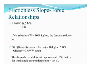 Frictionless Slope-Force
Relationships
F (GR)= W * G%
100
If we substitute W = 1000 kg/ton, the formula reduces
to:
GRF(Grade Resistance Factor) = 10 kg/ton * G%
GR(kg) = GRF*W in ton
This formula is valid for a G up to about 10%, that is,
the small angle assumption (sin α ≈ tan α).
 