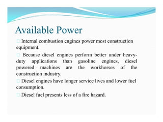 Available Power
Internal combustion engines power most construction
equipment.
Because diesel engines perform better under heavy-
duty applications than gasoline engines, diesel
powered machines are the workhorses of the
construction industry.
Diesel engines have longer service lives and lower fuel
consumption.
Diesel fuel presents less of a fire hazard.
 