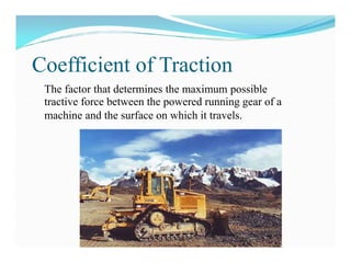 Coefficient of Traction
The factor that determines the maximum possible
tractive force between the powered running gear of a
machine and the surface on which it travels.
 