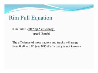 Rim Pull Equation
Rim Pull = 270 * hp * efficiency
speed (kmph)
The efficiency of most tractors and trucks will range
from 0.80 to 0.85 (use 0.85 if efficiency is not known).
 