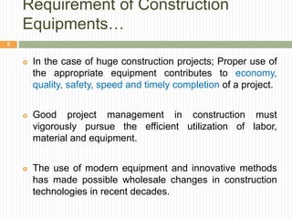 Requirement of Construction
Equipments…
 In the case of huge construction projects; Proper use of
the appropriate equipment contributes to economy,
quality, safety, speed and timely completion of a project.
 Good project management in construction must
vigorously pursue the efficient utilization of labor,
material and equipment.
 The use of modern equipment and innovative methods
has made possible wholesale changes in construction
technologies in recent decades.
5
 
