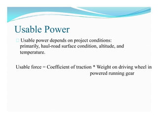 Usable Power
Usable power depends on project conditions:
primarily, haul-road surface condition, altitude, and
temperature.
Usable force = Coefficient of traction * Weight on driving wheel in
powered running gear
 