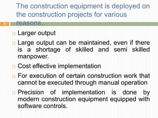 The construction equipment is deployed on
the construction projects for various
reasons..
 Larger output
 Large output can be maintained, even if there
is a shortage of skilled and semi skilled
manpower.
 Cost effective implementation
 For execution of certain construction work that
cannot be executed through manual operation
 Precision of implementation is done by
modern construction equipment equipped with
software controls.
6
 