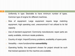  Uniformity in type: Desirable to have minimum number of types.
Common type of engine for different machines.
 Size of equipment: Large equipment require large matching
equipment, high operating cost, uneconomical if not utilized to its full
capacity
 Use of standard equipment: Commonly manufactured, repair parts are
easily available, minimum resale problems.
 Country of origin: Import/Currency problems, availability of spare parts
 Versatility – more functions/inter-convertibility
 Operating facility: the equipment chosen for project should be such
that trained operators for the machine are available.
9
 