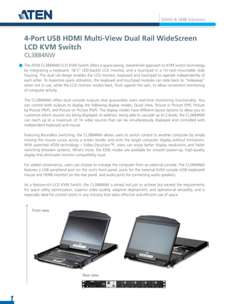 1
SOHO & SMB Solutions
The ATEN CL3884NW LCD KVM Switch offers a space-saving, streamlined approach to KVM switch technology
by integrating a keyboard, 18.5" LED-backlit LCD monitor, and a touchpad in a 1U rack-mountable slide
housing. The dual rail design enables the LCD monitor, keyboard and touchpad to operate independently of
each other. To maximize space utilization, the keyboard and touchpad modules can slide back to "hideaway"
when not in use, while the LCD monitor rotates back, flush against the rack, to allow convenient monitoring
of computer activity.
The CL3884NW offers dual console outputs that guarantees users real-time monitoring functionality. You
can control both outputs to display the following display modes: Quad View, Picture in Picture (PiP), Picture
by Picture (PbP), and Picture on Picture (PoP). The display modes have different layout options to allow you to
customize which sources are being displayed. In addition, being able to cascade up to 2 levels, the CL3884NW
can reach up to a maximum of 16 video sources that can be simultaneously displayed and controlled with
independent keyboard and mouse.
Featuring Boundless Switching, the CL3884NW allows users to switch control to another computer by simply
moving the mouse cursor across a screen border and onto the target computer display without limitations.
With patented ATEN technology – Video DynaSync™, users can enjoy better display resolutions and faster
switching between systems. What’s more, the EDID modes are available for smooth power-up, high-quality
display that eliminates monitor compatibility issue.
For added convenience, users can choose to manage the computer from an external console. The CL3884NW
features a USB peripheral port on the unit’s front panel, ports for the external KVM console (USB keyboard/
mouse and HDMI monitor) on the rear panel, and audio ports for connecting audio speakers.
As a feature-rich LCD KVM Switch, the CL3884NW is aimed not just to achieve but exceed the requirements
for space utility optimization, superior video quality, adaptive deployment, and operational versatility, and is
especially ideal for control rooms in any industry that seeks effective and efficient use of space.
4-Port USB HDMI Multi-View Dual Rail WideScreen
LCD KVM Switch
CL3884NW
Front view
Rear view
 