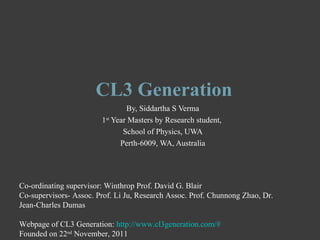 CL3 Generation
                                By, Siddartha S Verma
                        1st Year Masters by Research student,
                               School of Physics, UWA
                              Perth-6009, WA, Australia




Co-ordinating supervisor: Winthrop Prof. David G. Blair
Co-supervisors- Assoc. Prof. Li Ju, Research Assoc. Prof. Chunnong Zhao, Dr.
Jean-Charles Dumas

Webpage of CL3 Generation: http://www.cl3generation.com/#
Founded on 22nd November, 2011
 