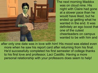 after only one date was in love with him! His mood was elated even more when he saw his report card after returning from his final. He'd successfully completed his first semester of college thanks to his first love and professor, Laci Castillo. Having a more personal relationship with your professors does seem to help!  The next morning Maddox was on cloud nine. His night with Claire had gone at a slower pace than he would have liked, but he ended up getting what he wanted in the end. It was definitely an ego boost that one of the cutest cheerleaders on campus wanted to be with him and 