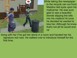 doing with her if he got her alone in a room and handed her his signature red rose. He walked over to introduce himself for the first time. While taking the newspaper to the recycle can out front, Maddox laid eyes upon his mailcarrier. He was sure glad to see a beautiful blonde slipping the bills into his mailbox! At once he decided he wanted to kiss her. Although he knew that's not all he would end up 