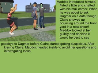 goodbye to Dagmar before Claire started getting suspicious. After kissing Claire, Maddox headed inside to avoid her questions and interrogating looks. Maddox introduced himself, flirted a little and chatted with his mail carrier. When he was about to ask Dagmar on a date though, Claire showed up bouncing around the front yard in a new cheer! Maddox looked at her guiltily and decided it would be best to say  