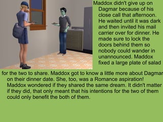 for the two to share. Maddox got to know a little more about Dagmar on their dinner date. She, too, was a Romance aspiration! Maddox wondered if they shared the same dream. It didn't matter if they did, that only meant that his intentions for the two of them could only benefit the both of them. Maddox didn't give up on Dagmar because of his close call that afternoon. He waited until it was dark and then invited his mail carrier over for dinner. He made sure to lock the doors behind them so nobody could wander in unannounced. Maddox fixed a large plate of salad 